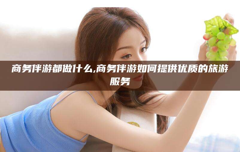 枣阳商务伴游都做什么,商务伴游如何提供优质的旅游服务