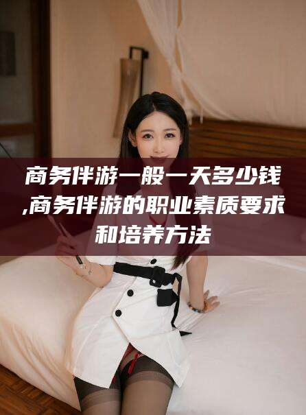 枣阳商务伴游一般一天多少钱,商务伴游的职业素质要求和培养方法