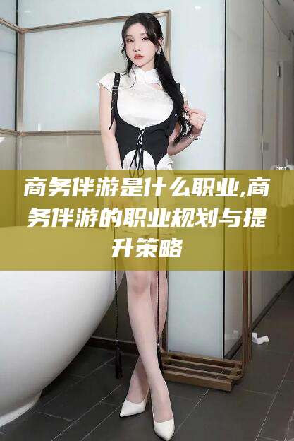 枣阳商务伴游是什么职业,商务伴游的职业规划与提升策略