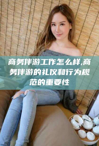 枣阳商务伴游工作怎么样,商务伴游的礼仪和行为规范的重要性