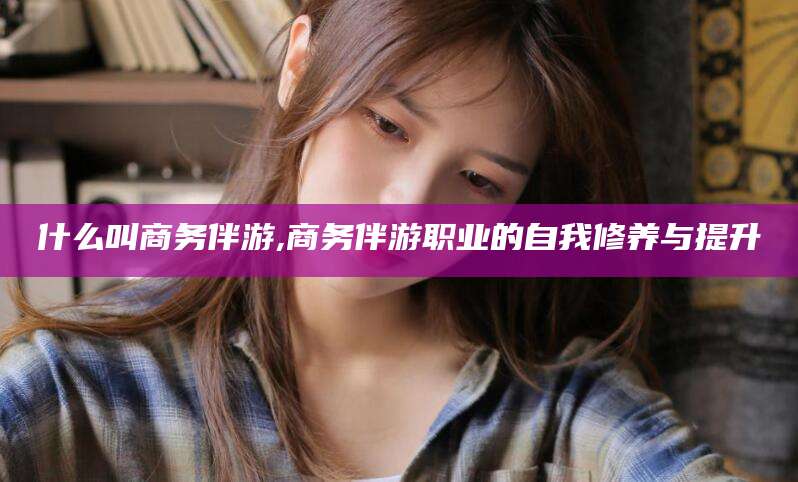 枣阳什么叫商务伴游,商务伴游职业的自我修养与提升