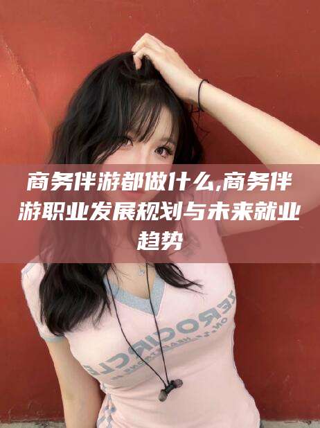 枣阳商务伴游都做什么,商务伴游职业发展规划与未来就业趋势