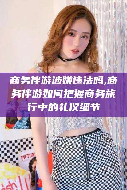 枣阳商务伴游涉嫌违法吗,商务伴游如何把握商务旅行中的礼仪细节