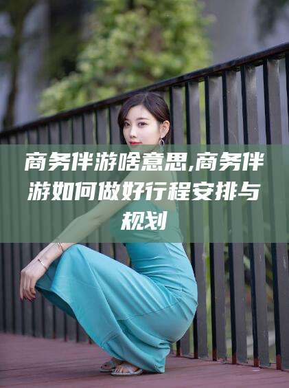枣阳商务伴游啥意思,商务伴游如何做好行程安排与规划