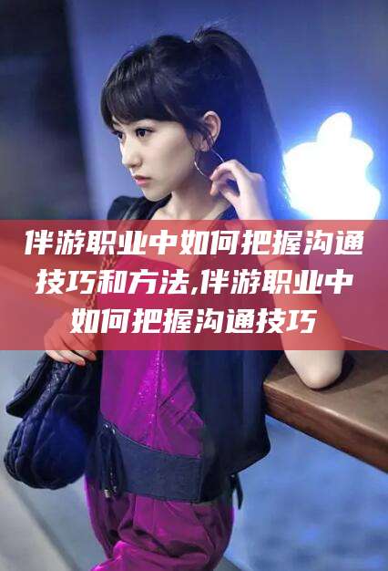 枣阳伴游职业中如何把握沟通技巧和方法,伴游职业中如何把握沟通技巧