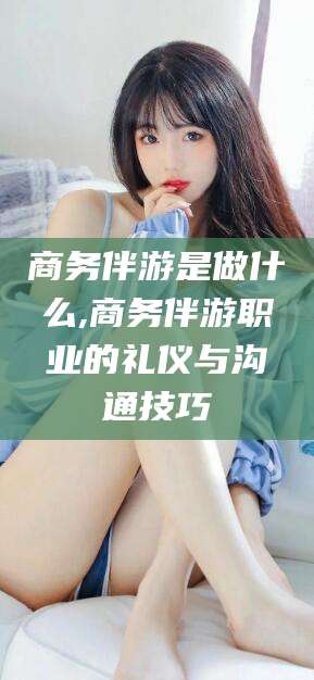 枣阳商务伴游是做什么,商务伴游职业的礼仪与沟通技巧