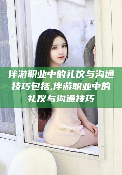 枣阳伴游职业中的礼仪与沟通技巧包括,伴游职业中的礼仪与沟通技巧