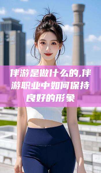 枣阳伴游是做什么的,伴游职业中如何保持良好的形象