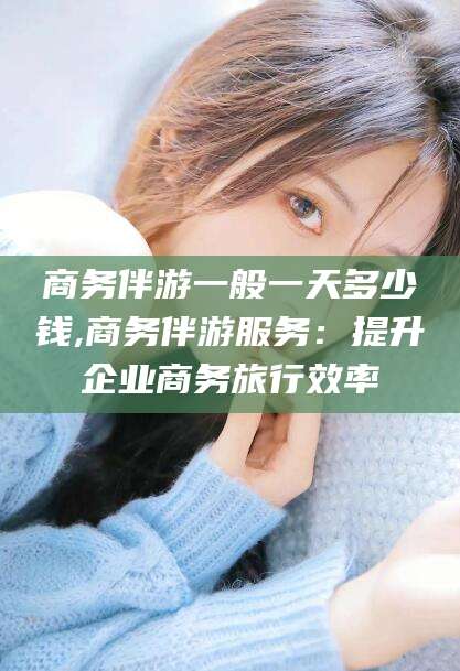 枣阳商务伴游一般一天多少钱,商务伴游服务：提升企业商务旅行效率