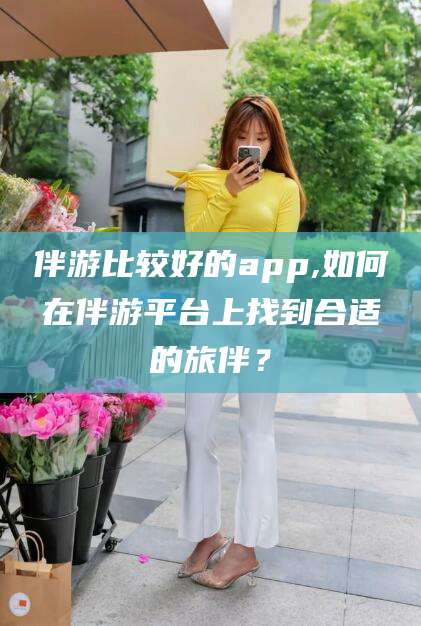 枣阳伴游比较好的app,如何在伴游平台上找到合适的旅伴？