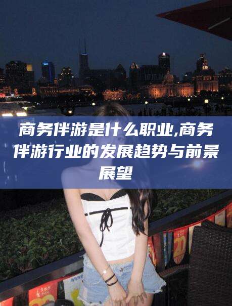 枣阳商务伴游是什么职业,商务伴游行业的发展趋势与前景展望