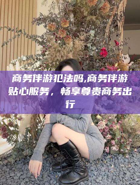 枣阳商务伴游犯法吗,商务伴游贴心服务，畅享尊贵商务出行