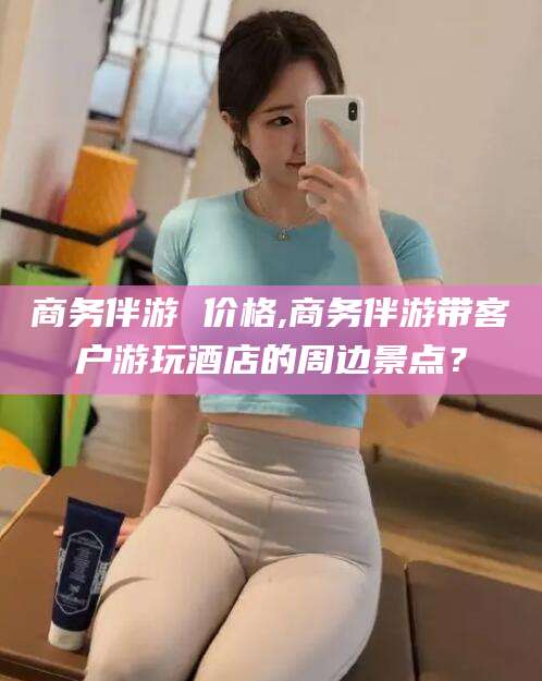 枣阳商务伴游 价格,商务伴游带客户游玩酒店的周边景点？