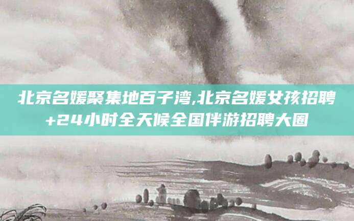 枣阳北京名媛聚集地百子湾,北京名媛女孩招聘+24小时全天候全国伴游招聘大圈