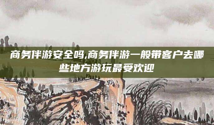 枣阳商务伴游安全吗,商务伴游一般带客户去哪些地方游玩最受欢迎