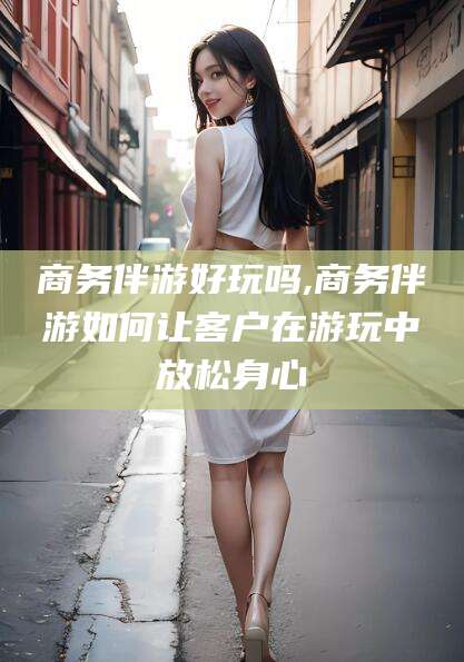枣阳商务伴游好玩吗,商务伴游如何让客户在游玩中放松身心