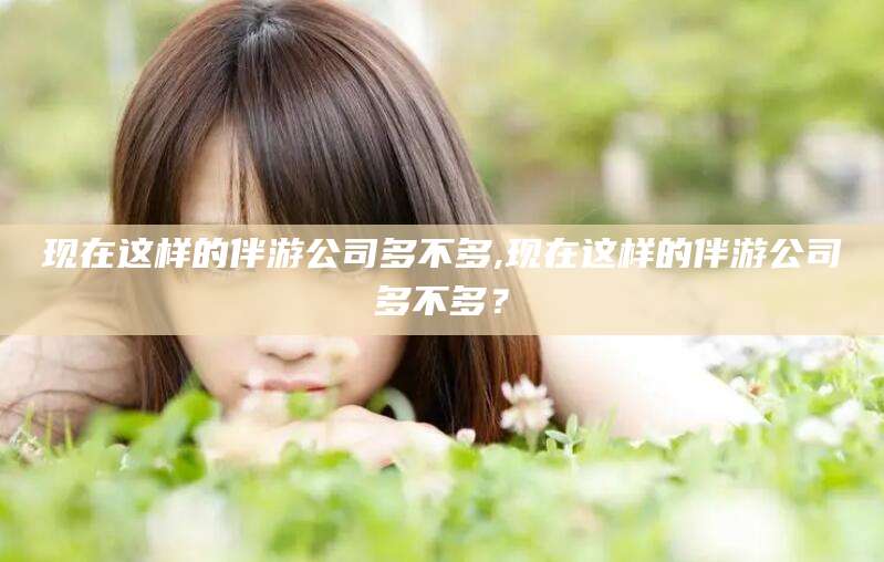 枣阳现在这样的伴游公司多不多,现在这样的伴游公司多不多？