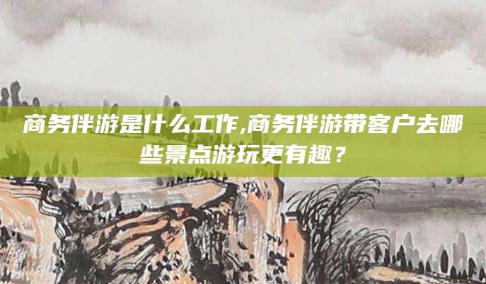 枣阳商务伴游是什么工作,商务伴游带客户去哪些景点游玩更有趣？