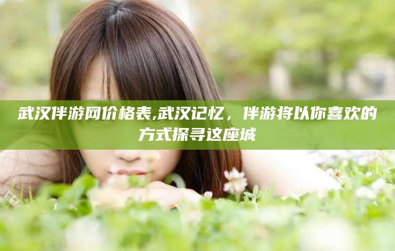 枣阳武汉伴游网价格表,武汉记忆，伴游将以你喜欢的方式探寻这座城