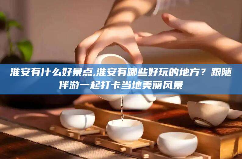 枣阳淮安有什么好景点,淮安有哪些好玩的地方？跟随伴游一起打卡当地美丽风景