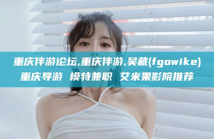 枣阳重庆伴游论坛,重庆伴游,吴藏(fgowike)重庆导游 模特兼职 艾米果影院推荐