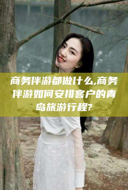 商务伴游都做什么,商务伴游如何安排客户的青岛旅游行程?