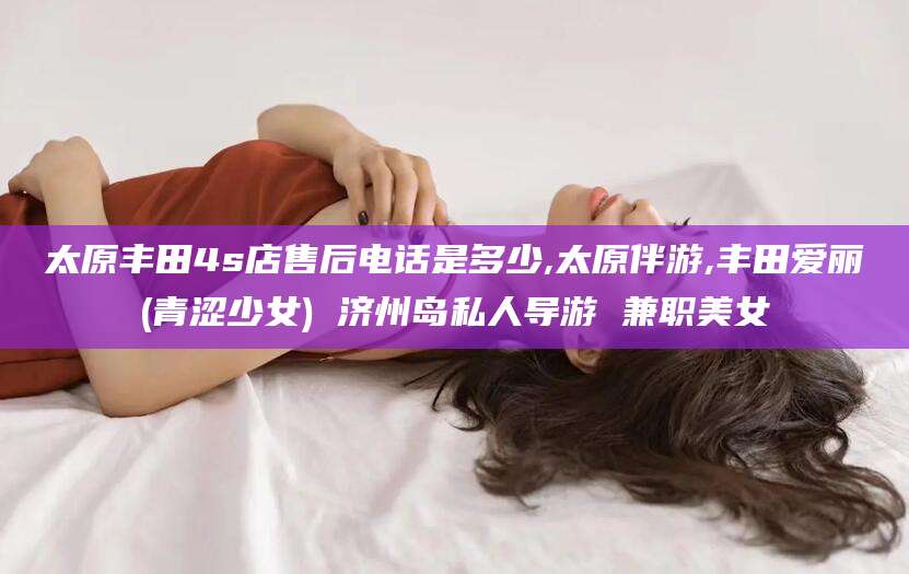 枣阳太原丰田4s店售后电话是多少,太原伴游,丰田爱丽(青涩少女) 济州岛私人导游 兼职美女