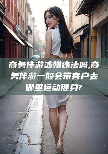 枣阳商务伴游涉嫌违法吗,商务伴游一般会带客户去哪里运动健身?