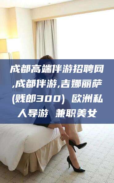 枣阳成都高端伴游招聘网,成都伴游,吉娜丽萨(贱郎300) 欧洲私人导游 兼职美女