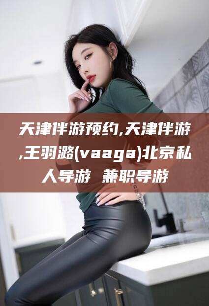 枣阳天津伴游预约,天津伴游,王羽潞(vaaga)北京私人导游 兼职导游