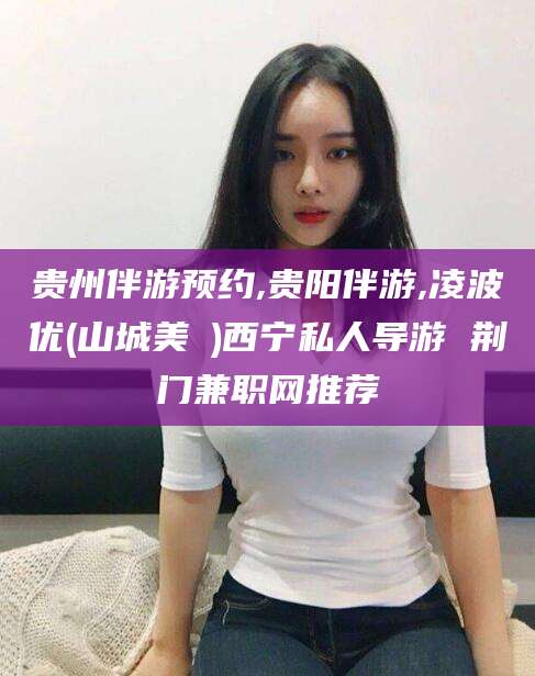 枣阳贵州伴游预约,贵阳伴游,凌波优(山城美姫)西宁私人导游 荆门兼职网推荐