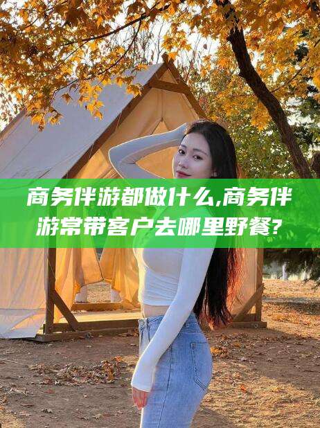枣阳商务伴游都做什么,商务伴游常带客户去哪里野餐?