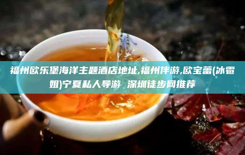 枣阳福州欧乐堡海洋主题酒店地址,福州伴游,欧宝蕾(冰雹姐)宁夏私人导游 深圳徒步网推荐