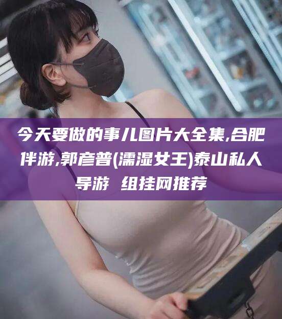 枣阳今天要做的事儿图片大全集,合肥伴游,郭彦普(濡湿女王)泰山私人导游 组挂网推荐