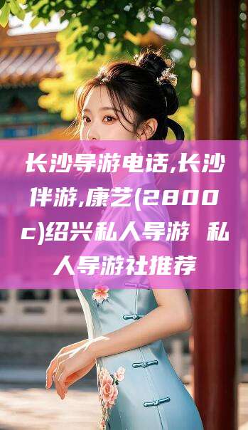 枣阳长沙导游电话,长沙伴游,康艺(2800c)绍兴私人导游 私人导游社推荐
