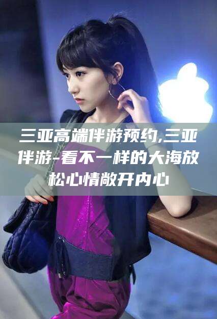 枣阳三亚高端伴游预约,三亚伴游-看不一样的大海放松心情敞开内心