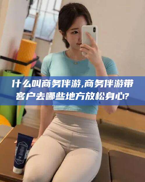 枣阳什么叫商务伴游,商务伴游带客户去哪些地方放松身心?