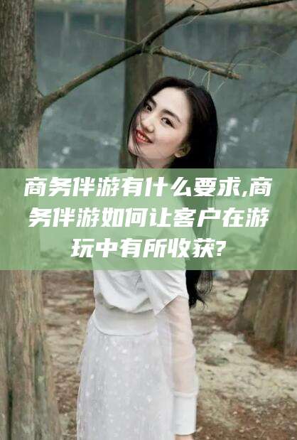 枣阳商务伴游有什么要求,商务伴游如何让客户在游玩中有所收获?