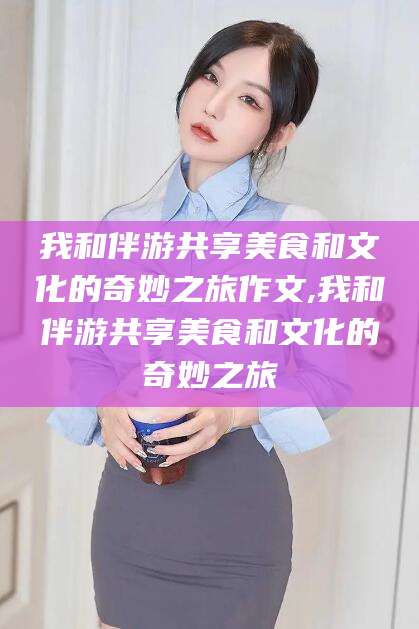 枣阳我和伴游共享美食和文化的奇妙之旅作文,我和伴游共享美食和文化的奇妙之旅