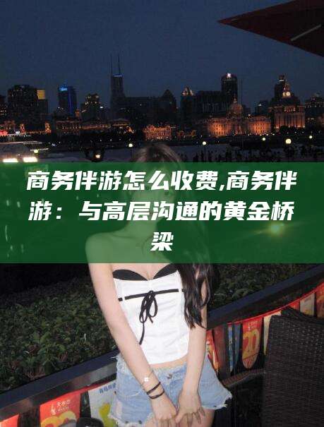 枣阳商务伴游怎么收费,商务伴游：与高层沟通的黄金桥梁