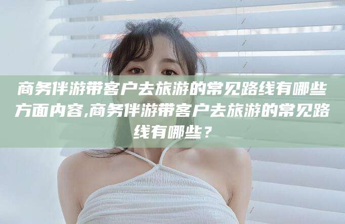 枣阳商务伴游带客户去旅游的常见路线有哪些方面内容,商务伴游带客户去旅游的常见路线有哪些？