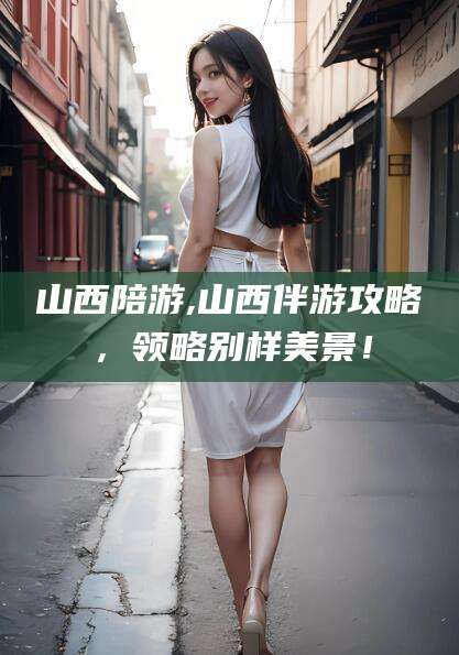 枣阳山西陪游,山西伴游攻略，领略别样美景！