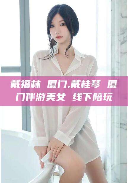 枣阳戴福林 厦门,戴桂琴 厦门伴游美女 线下陪玩