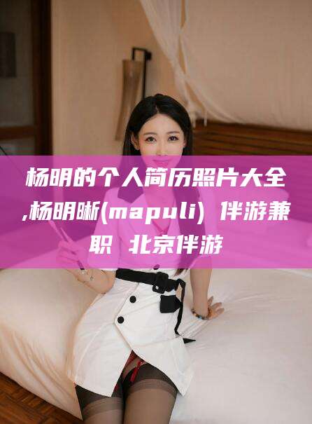 枣阳杨明的个人简历照片大全,杨明晰(mapuli) 伴游兼职 北京伴游