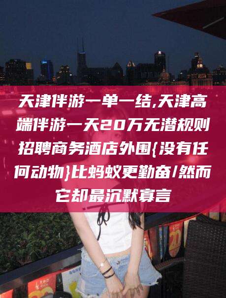 枣阳天津伴游一单一结,天津高端伴游一天20万无潜规则招聘商务酒店外围{没有任何动物}比蚂蚁更勤奋/然而它却最沉默寡言