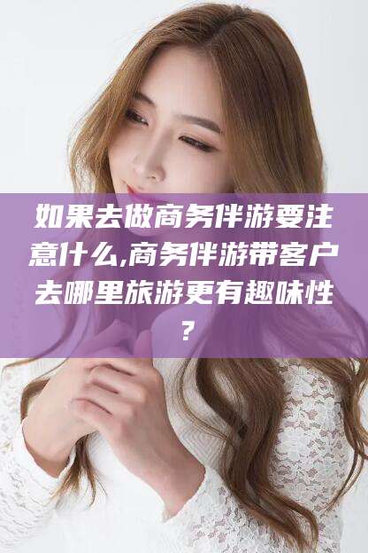 枣阳如果去做商务伴游要注意什么,商务伴游带客户去哪里旅游更有趣味性？