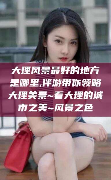 枣阳大理风景最好的地方是哪里,伴游带你领略大理美景~看大理的城市之美~风景之色