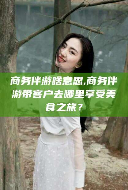 枣阳商务伴游啥意思,商务伴游带客户去哪里享受美食之旅？