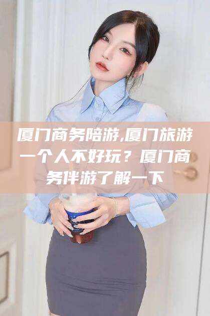 枣阳厦门商务陪游,厦门旅游一个人不好玩？厦门商务伴游了解一下