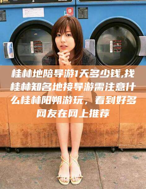 枣阳桂林地陪导游1天多少钱,找桂林知名地接导游需注意什么桂林阳朔游玩，看到好多网友在网上推荐